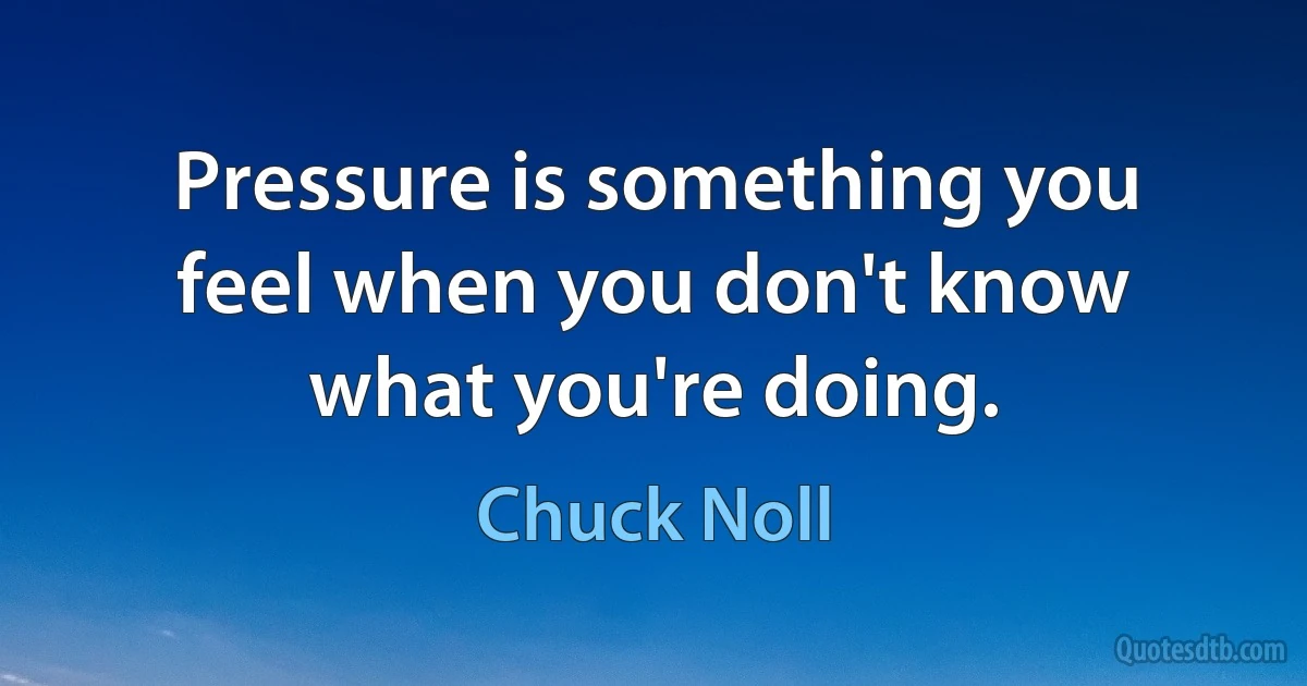 Pressure is something you feel when you don't know what you're doing. (Chuck Noll)