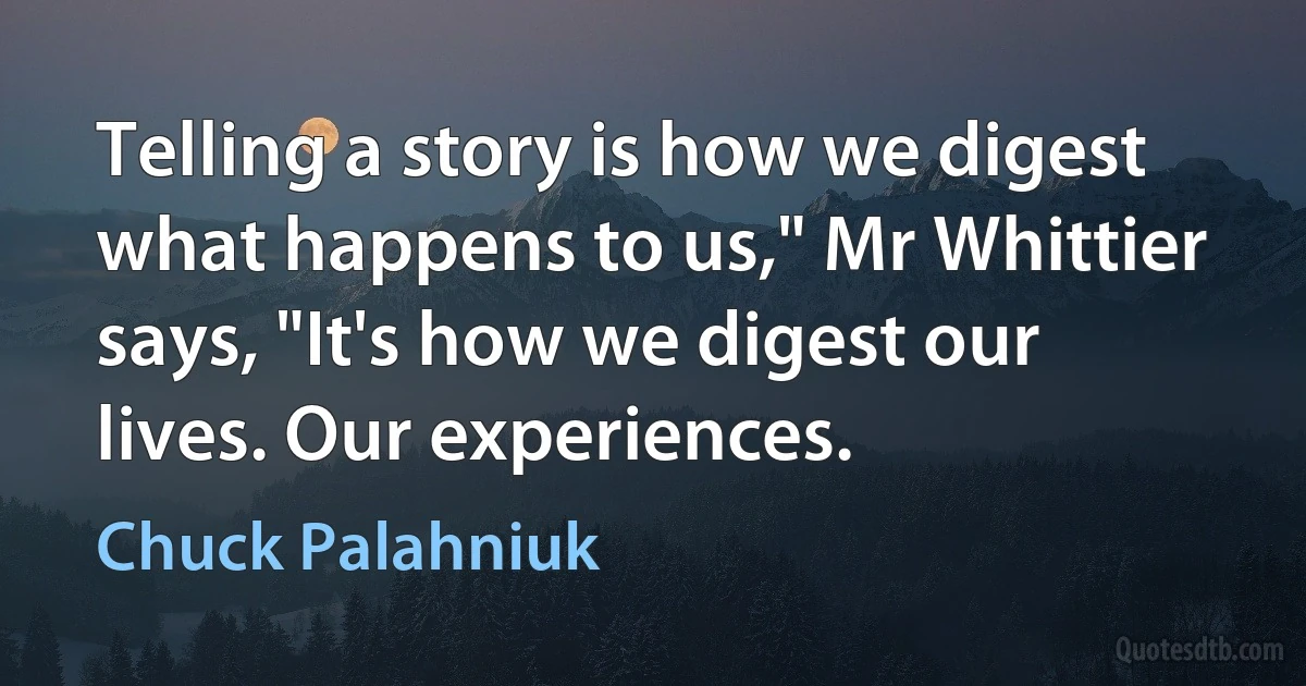 Telling a story is how we digest what happens to us," Mr Whittier says, "It's how we digest our lives. Our experiences. (Chuck Palahniuk)