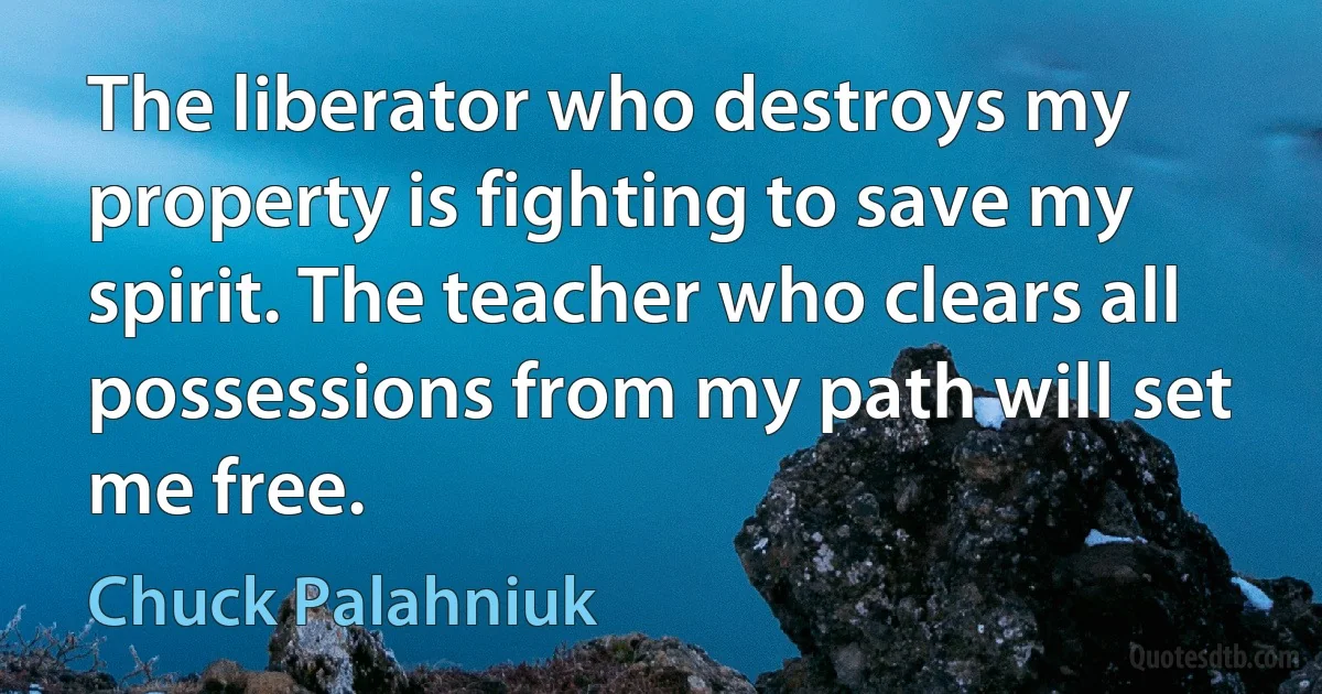 The liberator who destroys my property is fighting to save my spirit. The teacher who clears all possessions from my path will set me free. (Chuck Palahniuk)