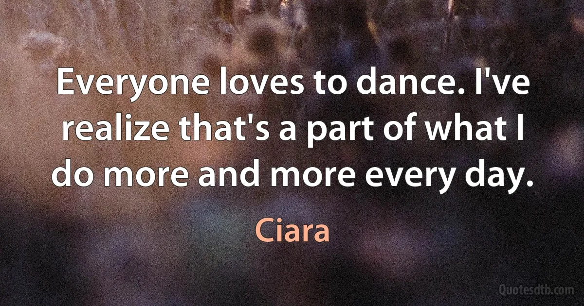 Everyone loves to dance. I've realize that's a part of what I do more and more every day. (Ciara)