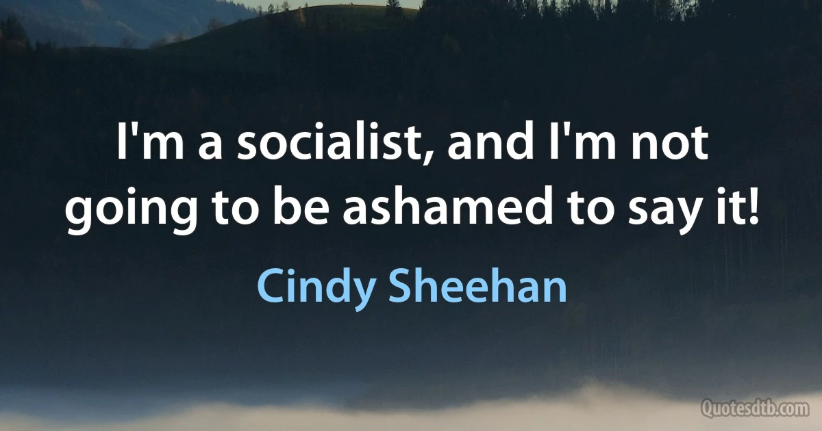 I'm a socialist, and I'm not going to be ashamed to say it! (Cindy Sheehan)