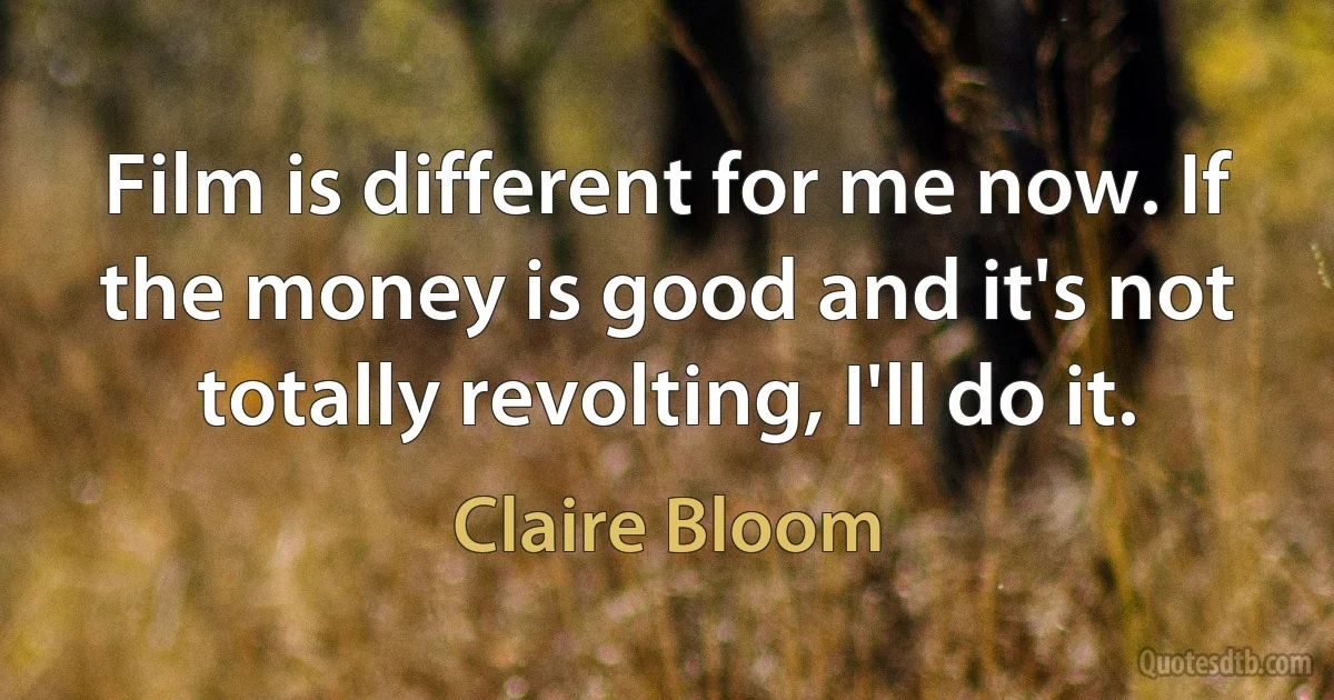 Film is different for me now. If the money is good and it's not totally revolting, I'll do it. (Claire Bloom)