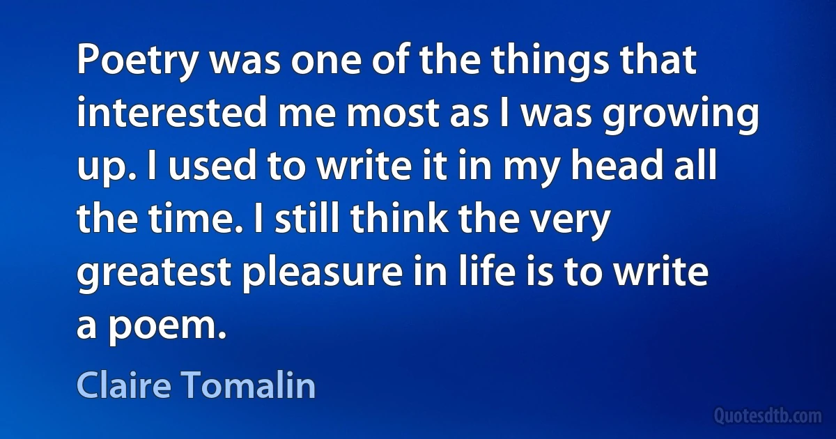 Poetry was one of the things that interested me most as I was growing up. I used to write it in my head all the time. I still think the very greatest pleasure in life is to write a poem. (Claire Tomalin)