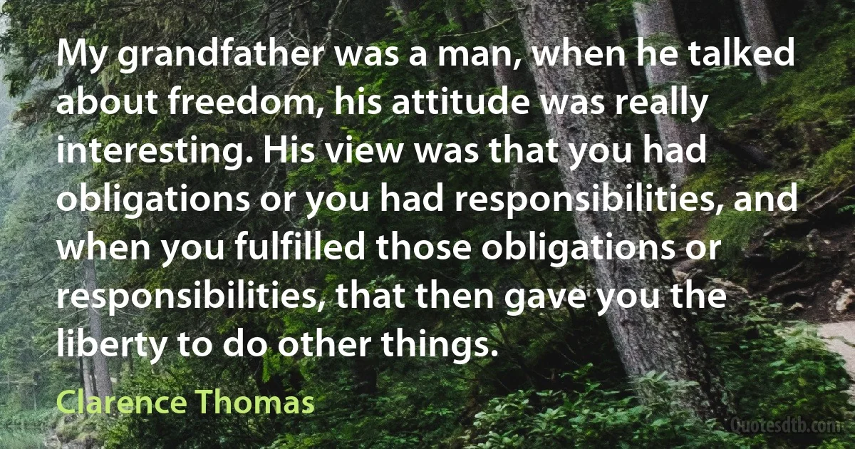 My grandfather was a man, when he talked about freedom, his attitude was really interesting. His view was that you had obligations or you had responsibilities, and when you fulfilled those obligations or responsibilities, that then gave you the liberty to do other things. (Clarence Thomas)