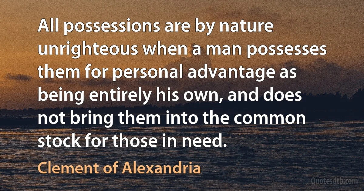 All possessions are by nature unrighteous when a man possesses them for personal advantage as being entirely his own, and does not bring them into the common stock for those in need. (Clement of Alexandria)