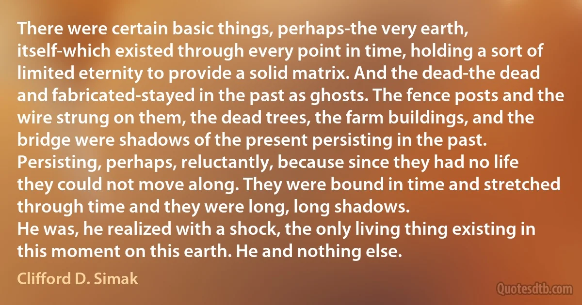 There were certain basic things, perhaps-the very earth, itself-which existed through every point in time, holding a sort of limited eternity to provide a solid matrix. And the dead-the dead and fabricated-stayed in the past as ghosts. The fence posts and the wire strung on them, the dead trees, the farm buildings, and the bridge were shadows of the present persisting in the past. Persisting, perhaps, reluctantly, because since they had no life they could not move along. They were bound in time and stretched through time and they were long, long shadows.
He was, he realized with a shock, the only living thing existing in this moment on this earth. He and nothing else. (Clifford D. Simak)