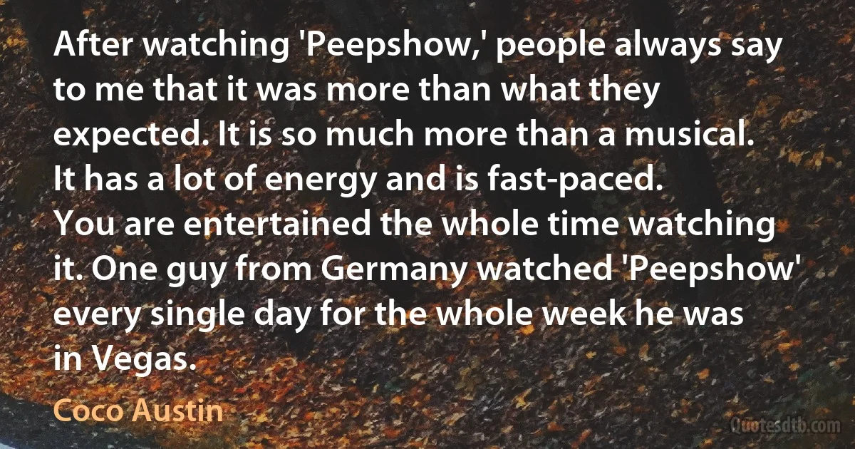 After watching 'Peepshow,' people always say to me that it was more than what they expected. It is so much more than a musical. It has a lot of energy and is fast-paced. You are entertained the whole time watching it. One guy from Germany watched 'Peepshow' every single day for the whole week he was in Vegas. (Coco Austin)