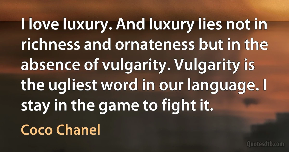 I love luxury. And luxury lies not in richness and ornateness but in the absence of vulgarity. Vulgarity is the ugliest word in our language. I stay in the game to fight it. (Coco Chanel)