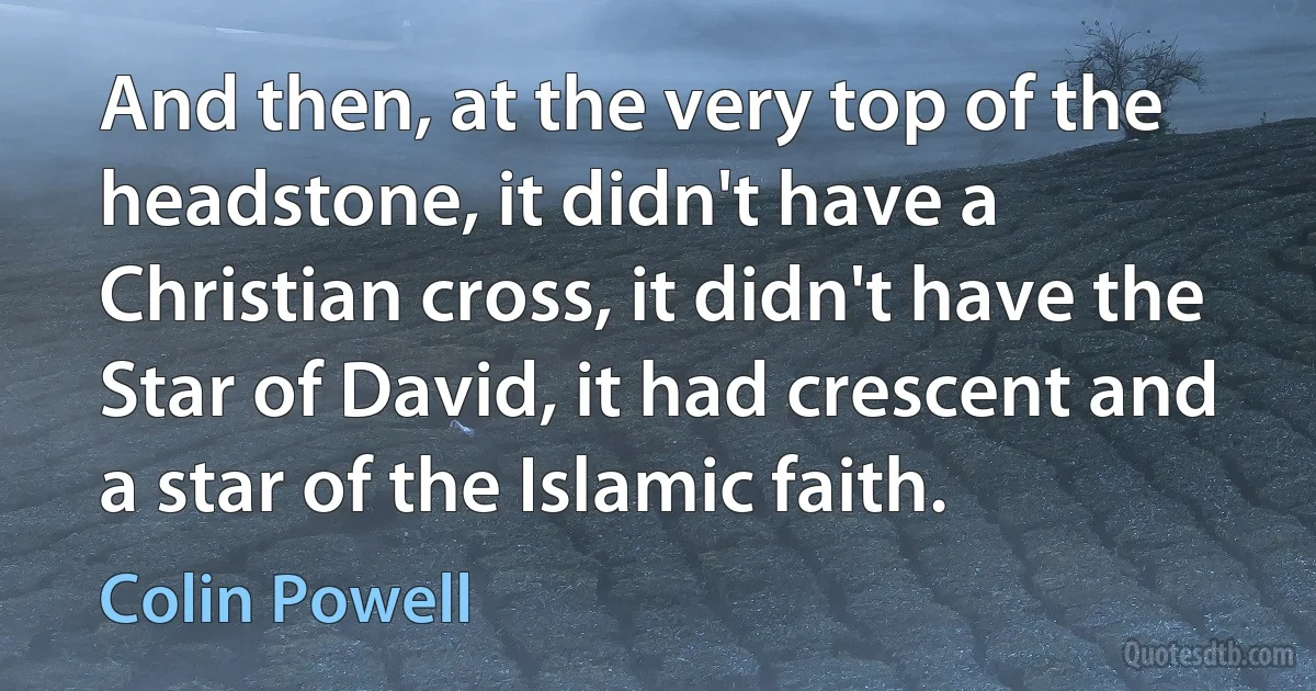 And then, at the very top of the headstone, it didn't have a Christian cross, it didn't have the Star of David, it had crescent and a star of the Islamic faith. (Colin Powell)