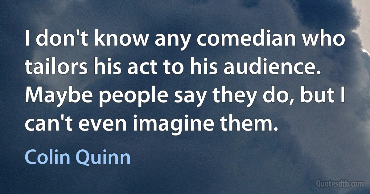 I don't know any comedian who tailors his act to his audience. Maybe people say they do, but I can't even imagine them. (Colin Quinn)