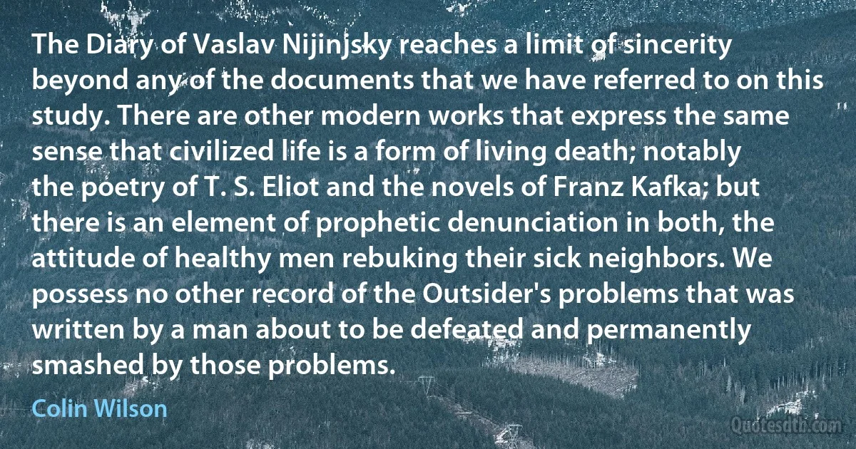 The Diary of Vaslav Nijinjsky reaches a limit of sincerity beyond any of the documents that we have referred to on this study. There are other modern works that express the same sense that civilized life is a form of living death; notably the poetry of T. S. Eliot and the novels of Franz Kafka; but there is an element of prophetic denunciation in both, the attitude of healthy men rebuking their sick neighbors. We possess no other record of the Outsider's problems that was written by a man about to be defeated and permanently smashed by those problems. (Colin Wilson)