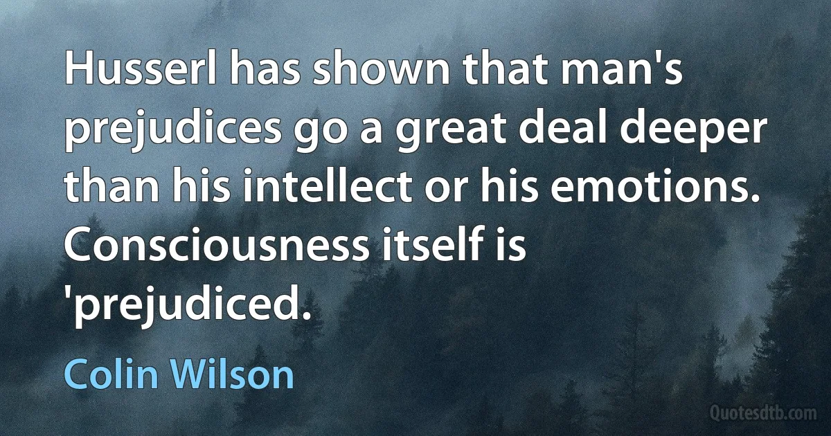 Husserl has shown that man's prejudices go a great deal deeper than his intellect or his emotions. Consciousness itself is 'prejudiced. (Colin Wilson)