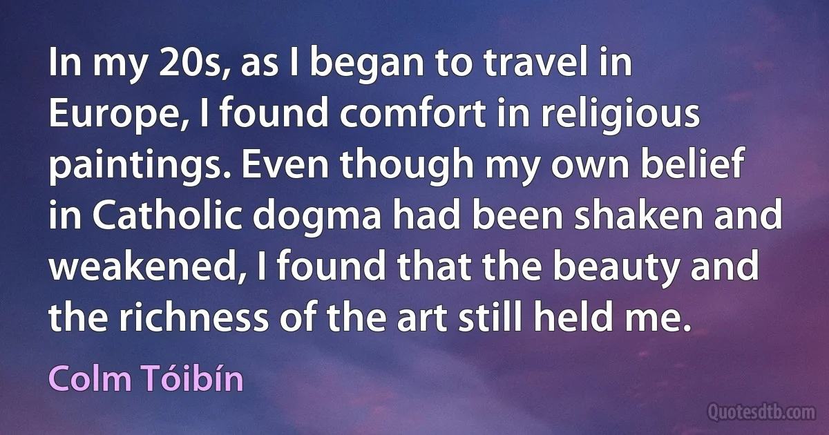 In my 20s, as I began to travel in Europe, I found comfort in religious paintings. Even though my own belief in Catholic dogma had been shaken and weakened, I found that the beauty and the richness of the art still held me. (Colm Tóibín)