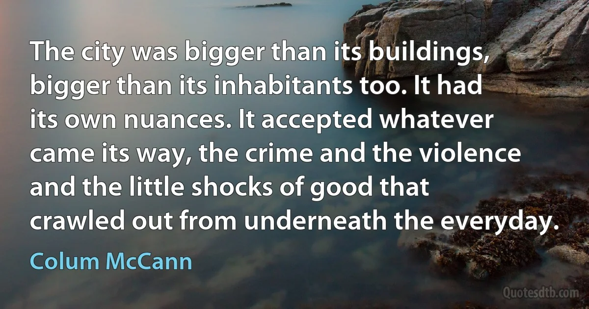 The city was bigger than its buildings, bigger than its inhabitants too. It had its own nuances. It accepted whatever came its way, the crime and the violence and the little shocks of good that crawled out from underneath the everyday. (Colum McCann)