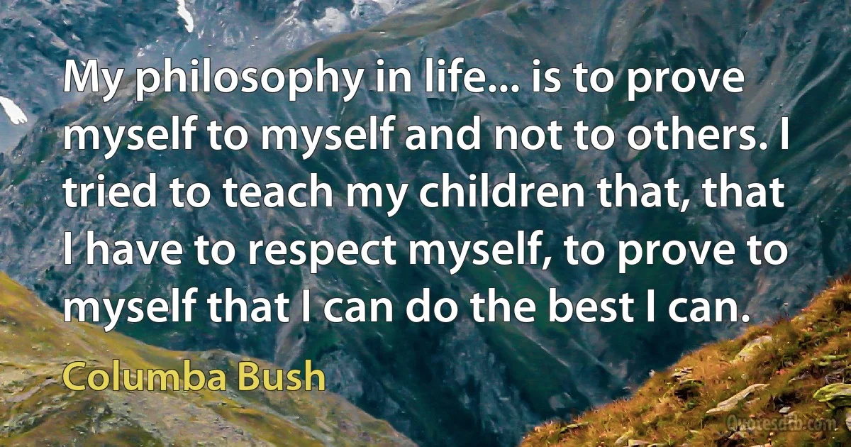 My philosophy in life... is to prove myself to myself and not to others. I tried to teach my children that, that I have to respect myself, to prove to myself that I can do the best I can. (Columba Bush)