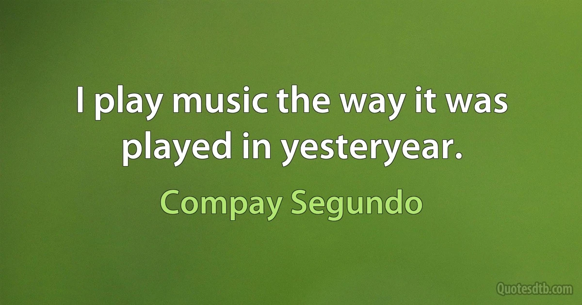 I play music the way it was played in yesteryear. (Compay Segundo)