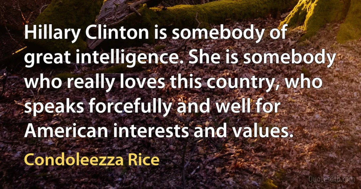 Hillary Clinton is somebody of great intelligence. She is somebody who really loves this country, who speaks forcefully and well for American interests and values. (Condoleezza Rice)