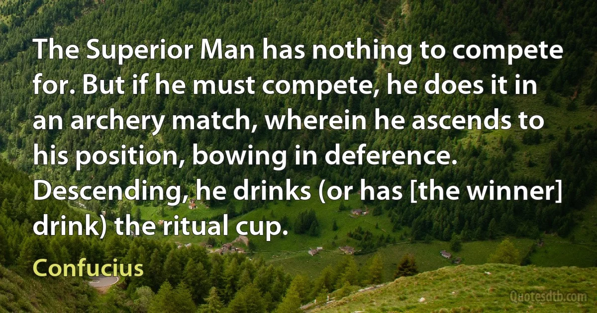 The Superior Man has nothing to compete for. But if he must compete, he does it in an archery match, wherein he ascends to his position, bowing in deference. Descending, he drinks (or has [the winner] drink) the ritual cup. (Confucius)