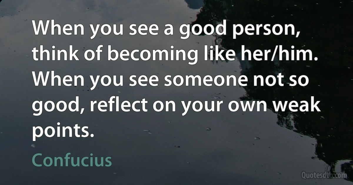 When you see a good person, think of becoming like her/him. When you see someone not so good, reflect on your own weak points. (Confucius)