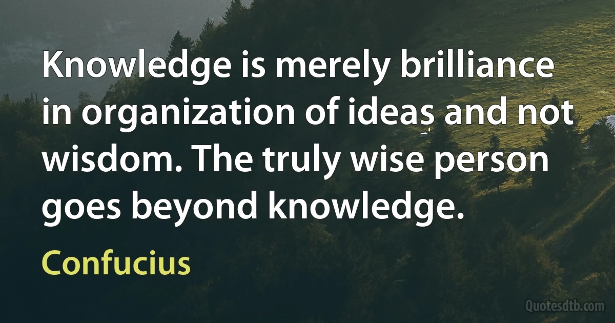 Knowledge is merely brilliance in organization of ideas and not wisdom. The truly wise person goes beyond knowledge. (Confucius)