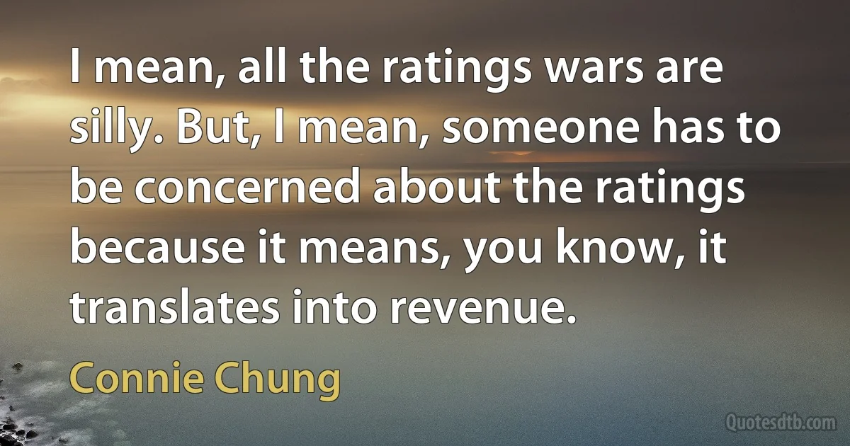 I mean, all the ratings wars are silly. But, I mean, someone has to be concerned about the ratings because it means, you know, it translates into revenue. (Connie Chung)