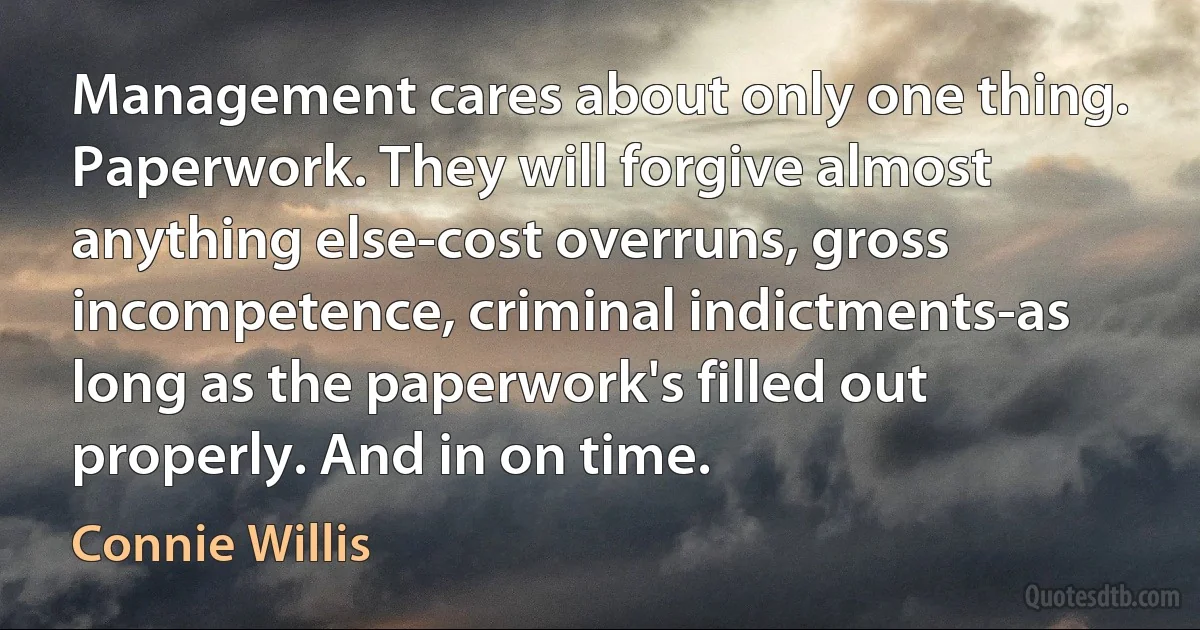 Management cares about only one thing. Paperwork. They will forgive almost anything else-cost overruns, gross incompetence, criminal indictments-as long as the paperwork's filled out properly. And in on time. (Connie Willis)