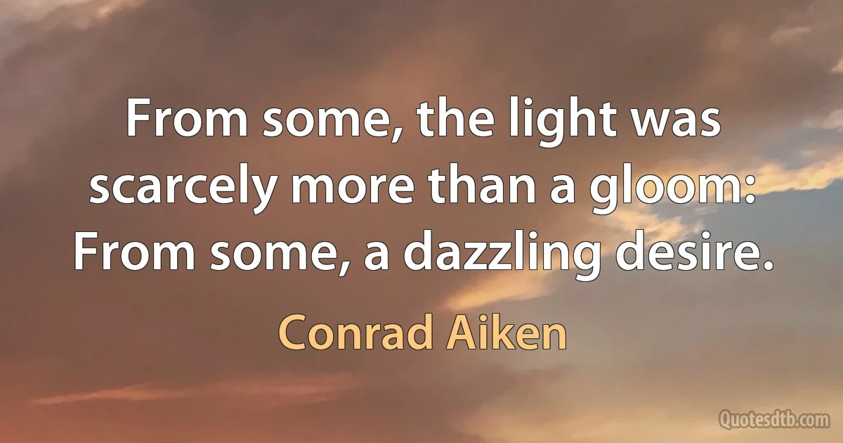 From some, the light was scarcely more than a gloom:
From some, a dazzling desire. (Conrad Aiken)