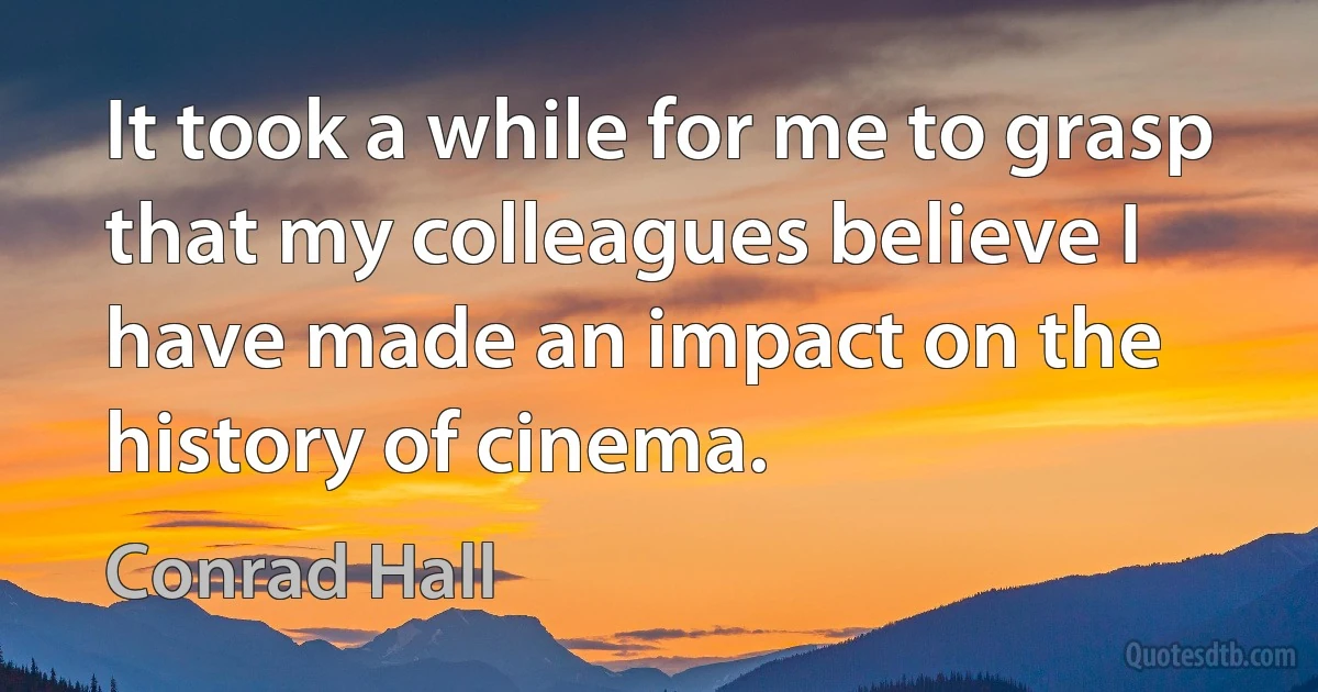 It took a while for me to grasp that my colleagues believe I have made an impact on the history of cinema. (Conrad Hall)