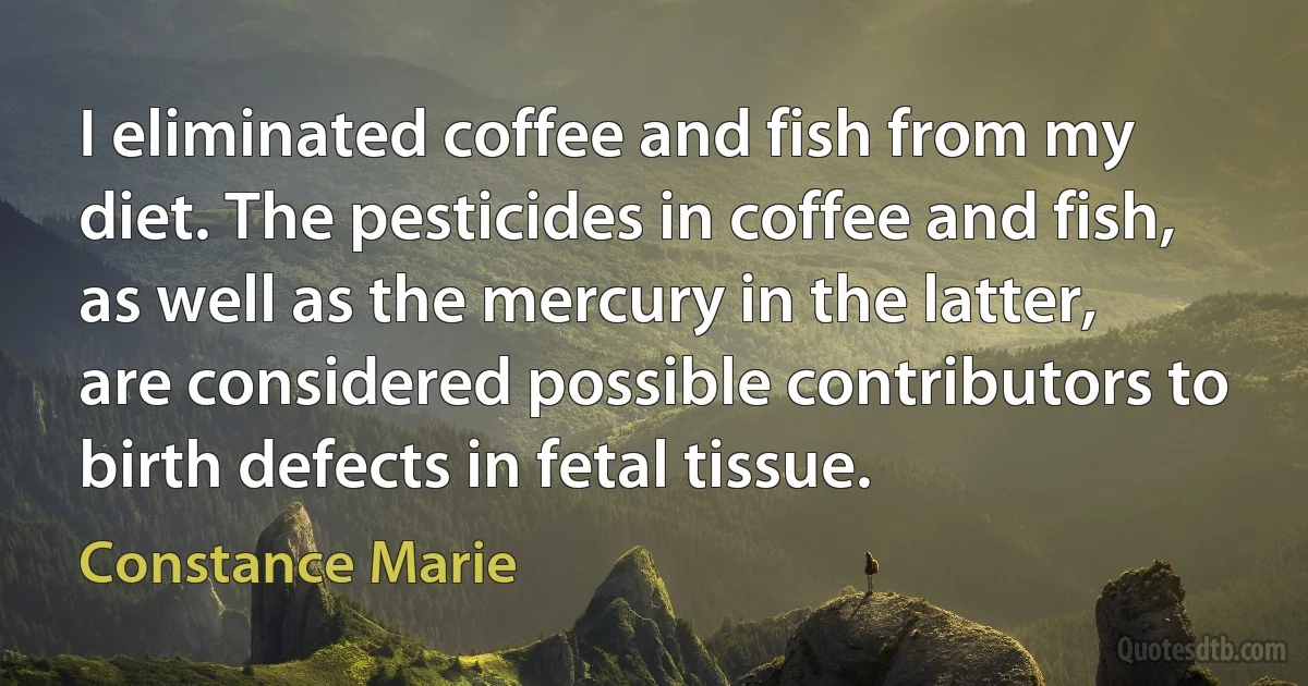 I eliminated coffee and fish from my diet. The pesticides in coffee and fish, as well as the mercury in the latter, are considered possible contributors to birth defects in fetal tissue. (Constance Marie)