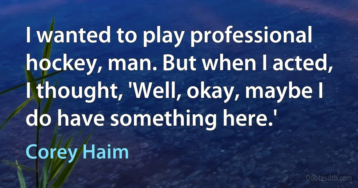 I wanted to play professional hockey, man. But when I acted, I thought, 'Well, okay, maybe I do have something here.' (Corey Haim)