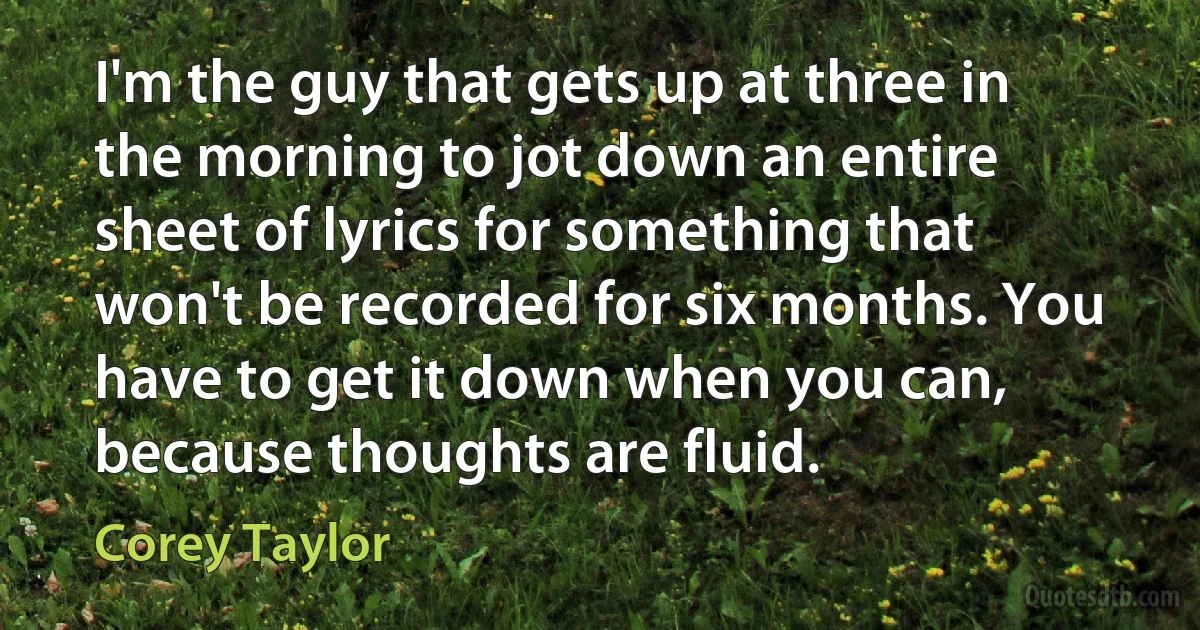 I'm the guy that gets up at three in the morning to jot down an entire sheet of lyrics for something that won't be recorded for six months. You have to get it down when you can, because thoughts are fluid. (Corey Taylor)