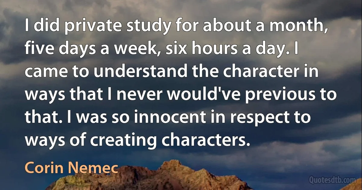 I did private study for about a month, five days a week, six hours a day. I came to understand the character in ways that I never would've previous to that. I was so innocent in respect to ways of creating characters. (Corin Nemec)