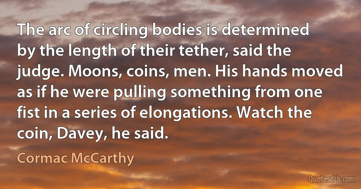 The arc of circling bodies is determined by the length of their tether, said the judge. Moons, coins, men. His hands moved as if he were pulling something from one fist in a series of elongations. Watch the coin, Davey, he said. (Cormac McCarthy)