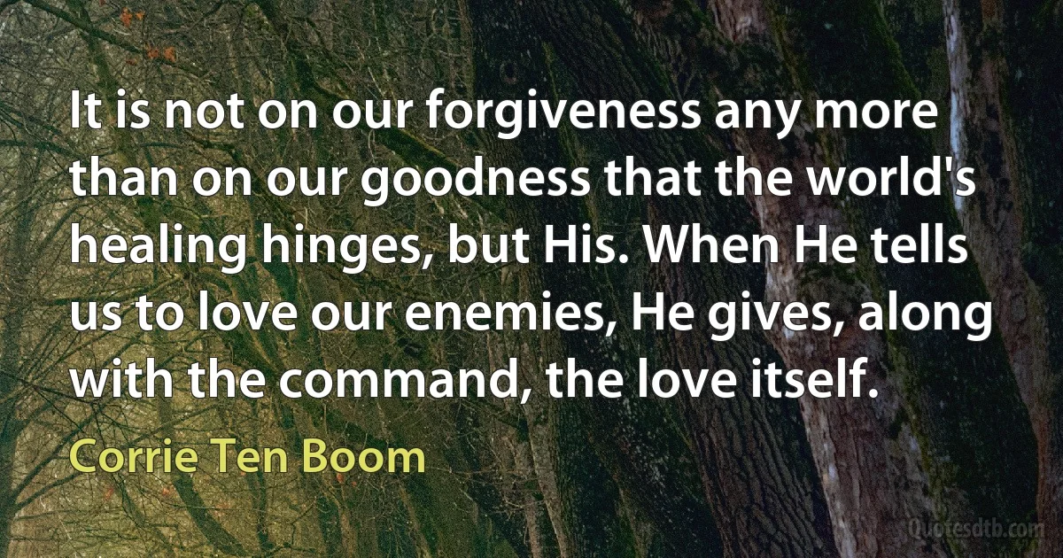 It is not on our forgiveness any more than on our goodness that the world's healing hinges, but His. When He tells us to love our enemies, He gives, along with the command, the love itself. (Corrie Ten Boom)