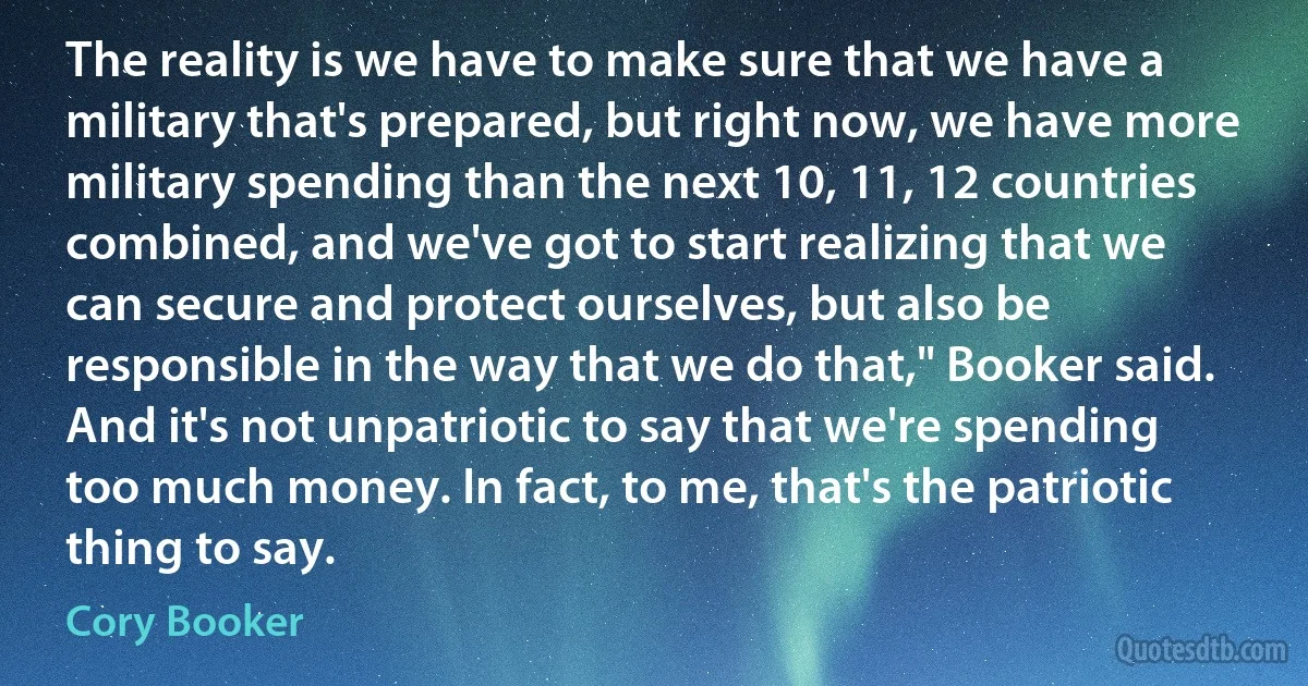 The reality is we have to make sure that we have a military that's prepared, but right now, we have more military spending than the next 10, 11, 12 countries combined, and we've got to start realizing that we can secure and protect ourselves, but also be responsible in the way that we do that," Booker said. And it's not unpatriotic to say that we're spending too much money. In fact, to me, that's the patriotic thing to say. (Cory Booker)