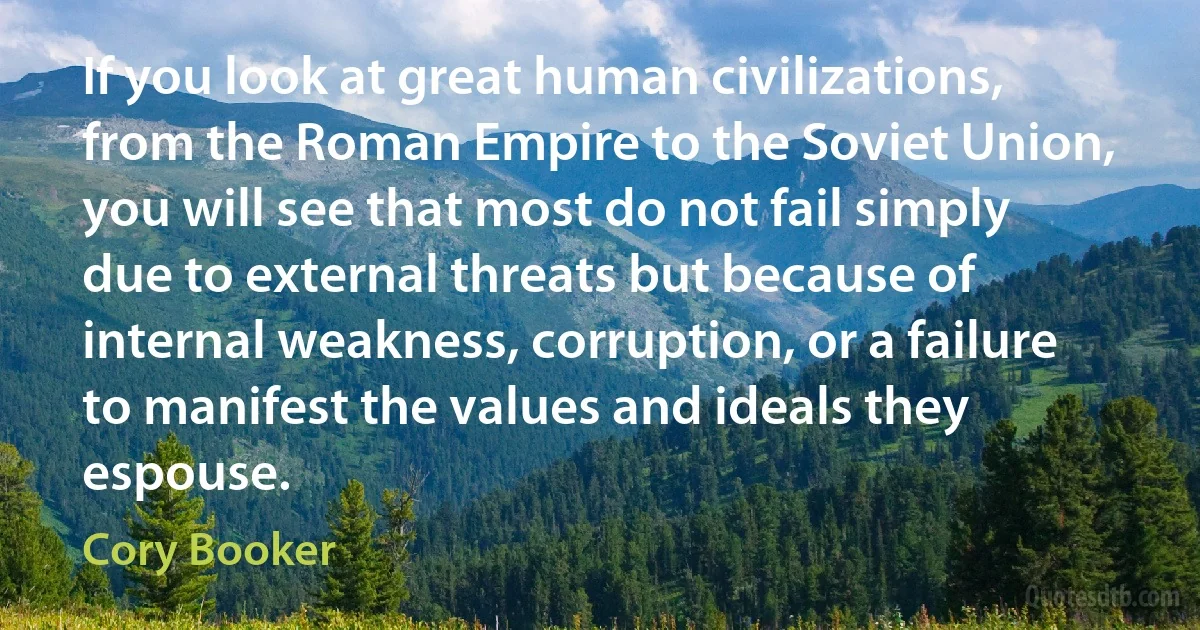 If you look at great human civilizations, from the Roman Empire to the Soviet Union, you will see that most do not fail simply due to external threats but because of internal weakness, corruption, or a failure to manifest the values and ideals they espouse. (Cory Booker)