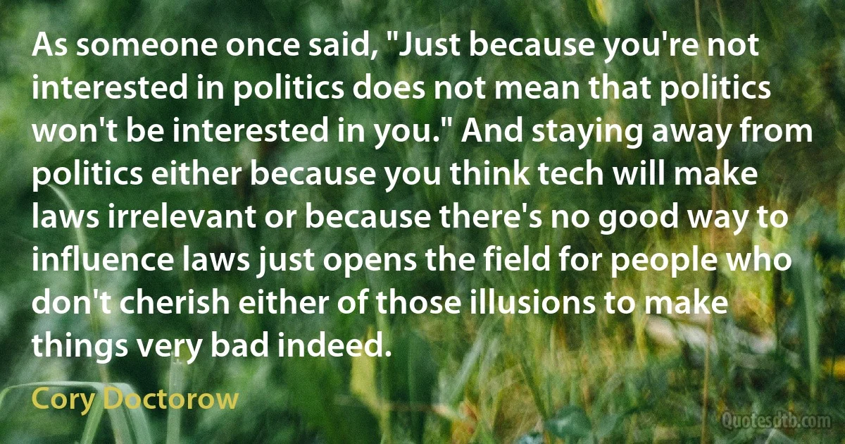 As someone once said, "Just because you're not interested in politics does not mean that politics won't be interested in you." And staying away from politics either because you think tech will make laws irrelevant or because there's no good way to influence laws just opens the field for people who don't cherish either of those illusions to make things very bad indeed. (Cory Doctorow)