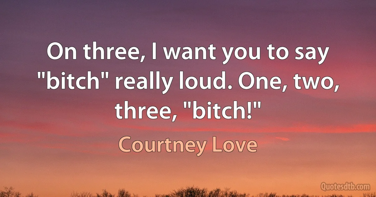 On three, I want you to say "bitch" really loud. One, two, three, "bitch!" (Courtney Love)