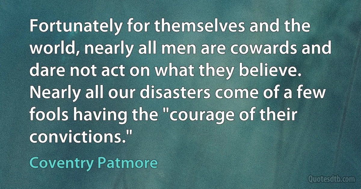 Fortunately for themselves and the world, nearly all men are cowards and dare not act on what they believe. Nearly all our disasters come of a few fools having the "courage of their convictions." (Coventry Patmore)