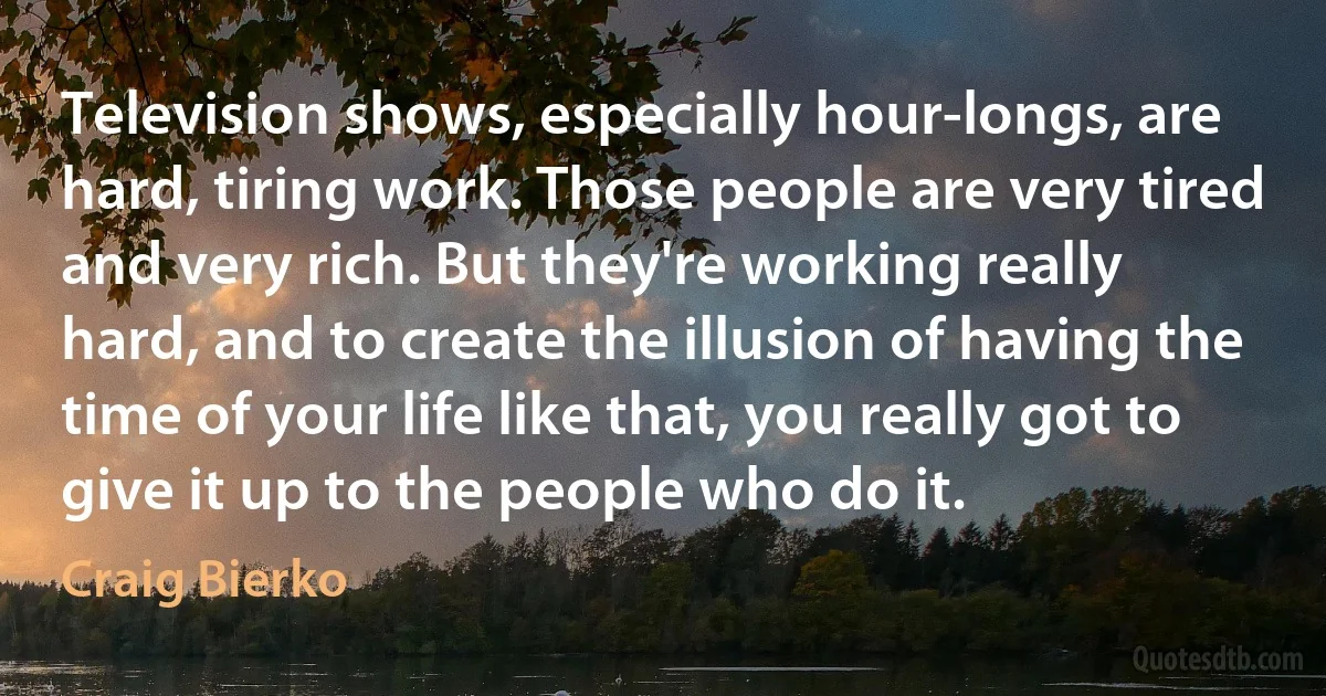 Television shows, especially hour-longs, are hard, tiring work. Those people are very tired and very rich. But they're working really hard, and to create the illusion of having the time of your life like that, you really got to give it up to the people who do it. (Craig Bierko)