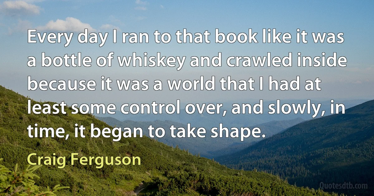 Every day I ran to that book like it was a bottle of whiskey and crawled inside because it was a world that I had at least some control over, and slowly, in time, it began to take shape. (Craig Ferguson)