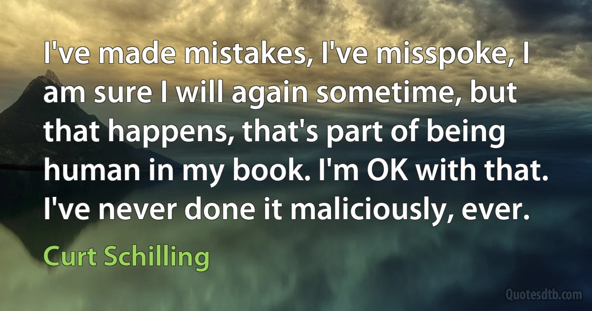 I've made mistakes, I've misspoke, I am sure I will again sometime, but that happens, that's part of being human in my book. I'm OK with that. I've never done it maliciously, ever. (Curt Schilling)