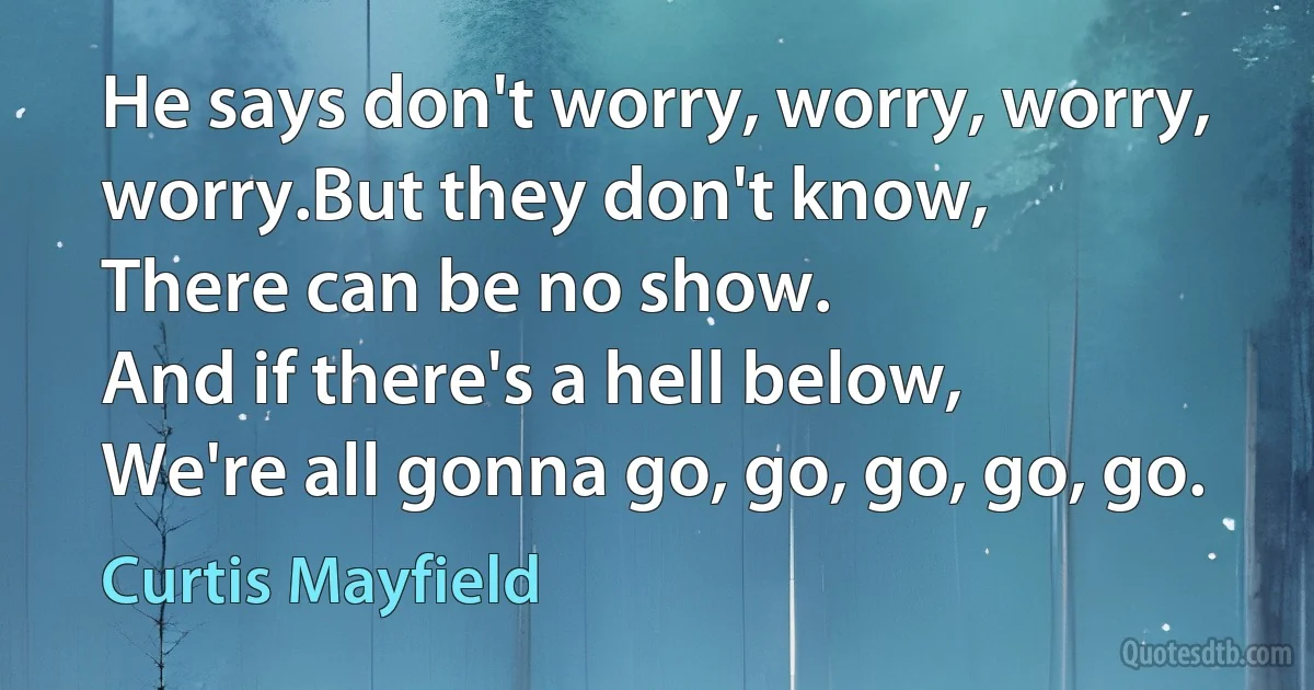 He says don't worry, worry, worry, worry.But they don't know,
There can be no show.
And if there's a hell below,
We're all gonna go, go, go, go, go. (Curtis Mayfield)