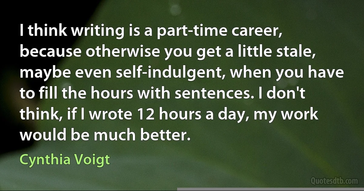 I think writing is a part-time career, because otherwise you get a little stale, maybe even self-indulgent, when you have to fill the hours with sentences. I don't think, if I wrote 12 hours a day, my work would be much better. (Cynthia Voigt)