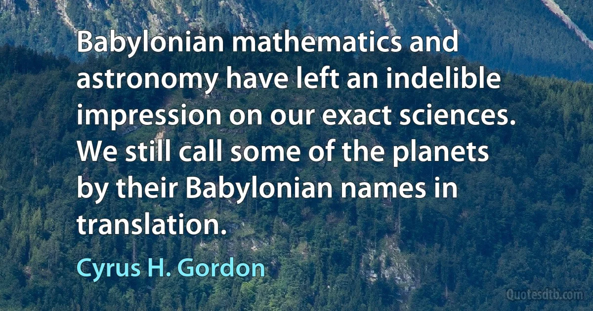 Babylonian mathematics and astronomy have left an indelible impression on our exact sciences. We still call some of the planets by their Babylonian names in translation. (Cyrus H. Gordon)