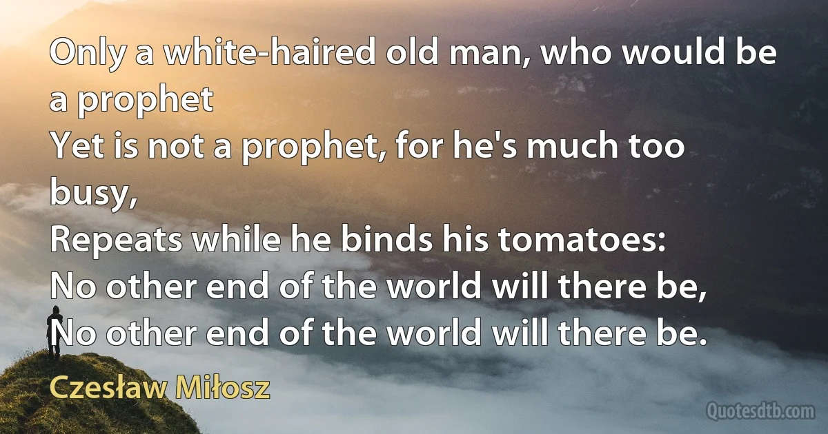 Only a white-haired old man, who would be a prophet
Yet is not a prophet, for he's much too busy,
Repeats while he binds his tomatoes:
No other end of the world will there be,
No other end of the world will there be. (Czesław Miłosz)