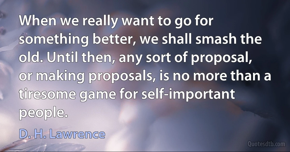 When we really want to go for something better, we shall smash the old. Until then, any sort of proposal, or making proposals, is no more than a tiresome game for self-important people. (D. H. Lawrence)