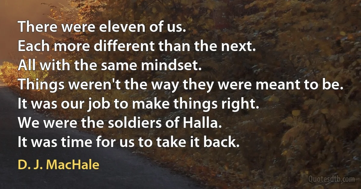 There were eleven of us.
Each more different than the next.
All with the same mindset.
Things weren't the way they were meant to be.
It was our job to make things right.
We were the soldiers of Halla.
It was time for us to take it back. (D. J. MacHale)