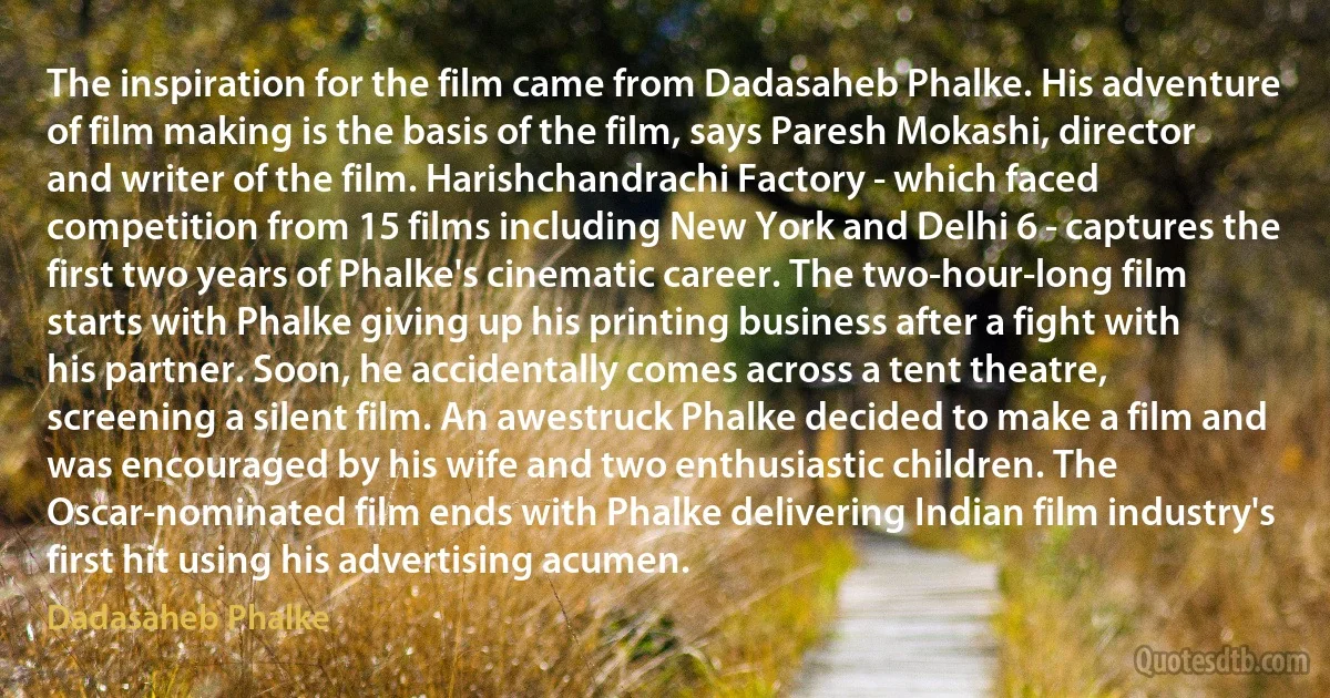 The inspiration for the film came from Dadasaheb Phalke. His adventure of film making is the basis of the film, says Paresh Mokashi, director and writer of the film. Harishchandrachi Factory - which faced competition from 15 films including New York and Delhi 6 - captures the first two years of Phalke's cinematic career. The two-hour-long film starts with Phalke giving up his printing business after a fight with his partner. Soon, he accidentally comes across a tent theatre, screening a silent film. An awestruck Phalke decided to make a film and was encouraged by his wife and two enthusiastic children. The Oscar-nominated film ends with Phalke delivering Indian film industry's first hit using his advertising acumen. (Dadasaheb Phalke)