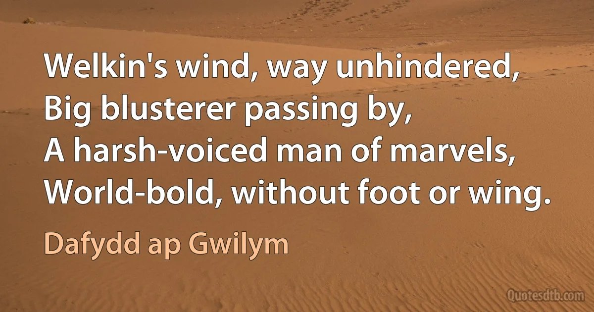 Welkin's wind, way unhindered,
Big blusterer passing by,
A harsh-voiced man of marvels,
World-bold, without foot or wing. (Dafydd ap Gwilym)